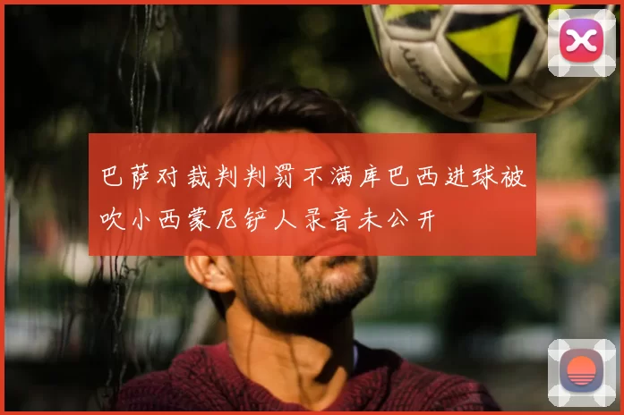 巴萨对裁判判罚不满库巴西进球被吹小西蒙尼铲人录音未公开