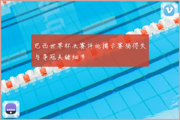 巴西世界杯决赛评论揭示赛场得失与争冠关键细节