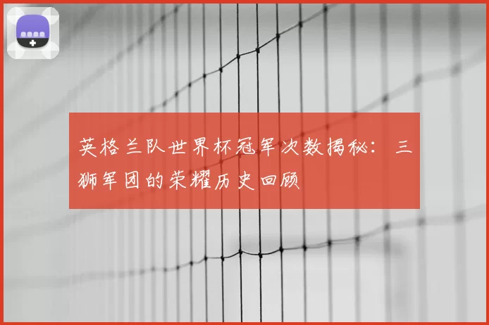 英格兰队世界杯冠军次数揭秘:三狮军团的荣耀历史回顾