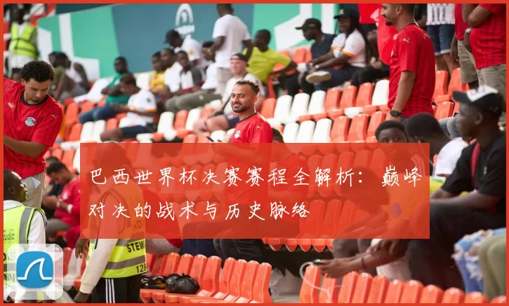 巴西世界杯决赛赛程全解析:巅峰对决的战术与历史脉络