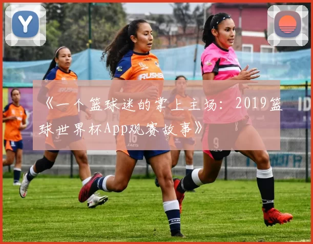 《一个篮球迷的掌上主场：2019篮球世界杯App观赛故事》