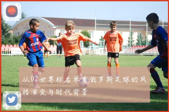 从02世界杯名单看俄罗斯足球的风格演变与时代背景