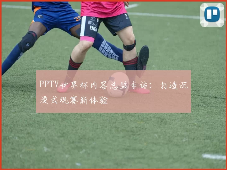 PPTV世界杯内容总监专访:打造沉浸式观赛新体验