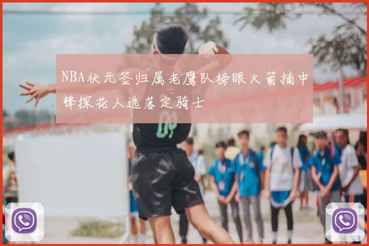 NBA状元签归属老鹰队榜眼火箭摘中锋探花人选落定骑士