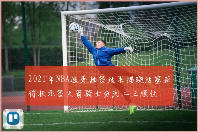 2021年NBA选秀抽签结果揭晓活塞获得状元签火箭骑士分列二三顺位