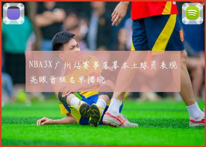 NBA3X广州站赛事落幕本土球员表现亮眼晋级名单揭晓