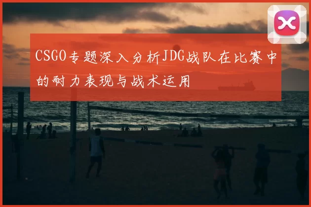 CSGO专题深入分析JDG战队在比赛中的耐力表现与战术运用