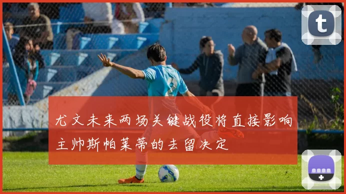 尤文未来两场关键战役将直接影响主帅斯帕莱蒂的去留决定