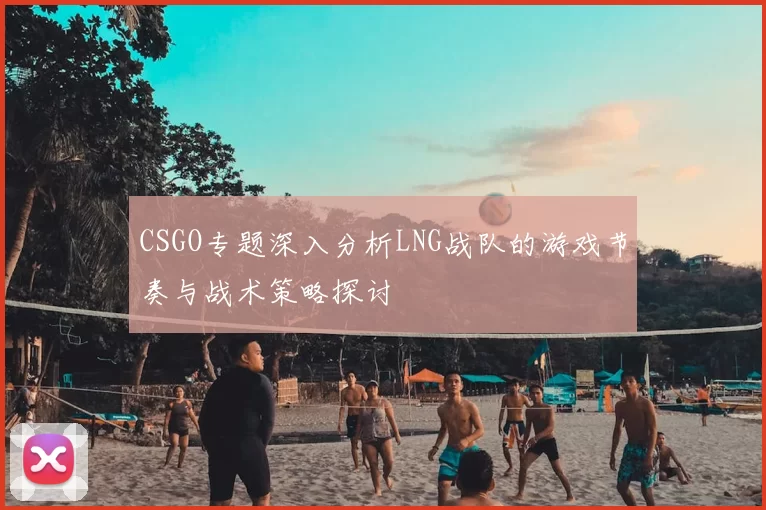 CSGO专题深入分析LNG战队的游戏节奏与战术策略探讨