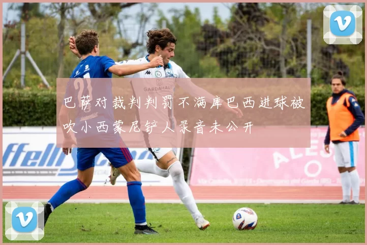 巴萨对裁判判罚不满库巴西进球被吹小西蒙尼铲人录音未公开