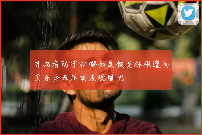 开拓者防守松懈如度假克林根遭戈贝尔全面压制表现堪忧