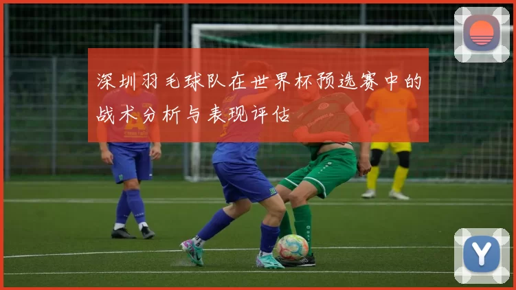 深圳羽毛球队在世界杯预选赛中的战术分析与表现评估