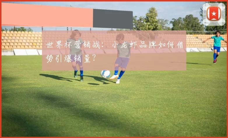 世界杯营销战:小龙虾品牌如何借势引爆销量?