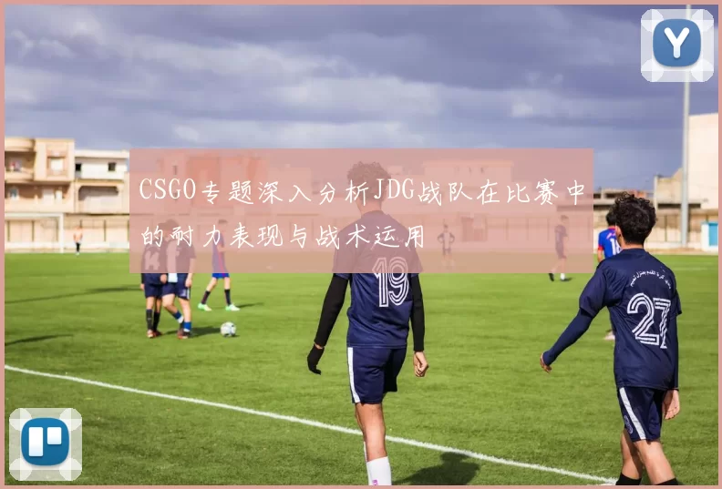 CSGO专题深入分析JDG战队在比赛中的耐力表现与战术运用