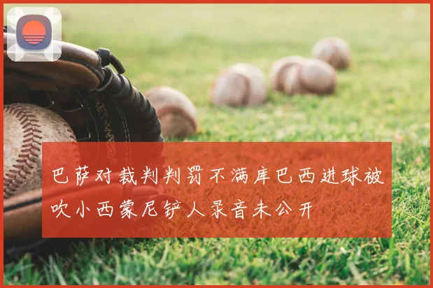 巴萨对裁判判罚不满库巴西进球被吹小西蒙尼铲人录音未公开