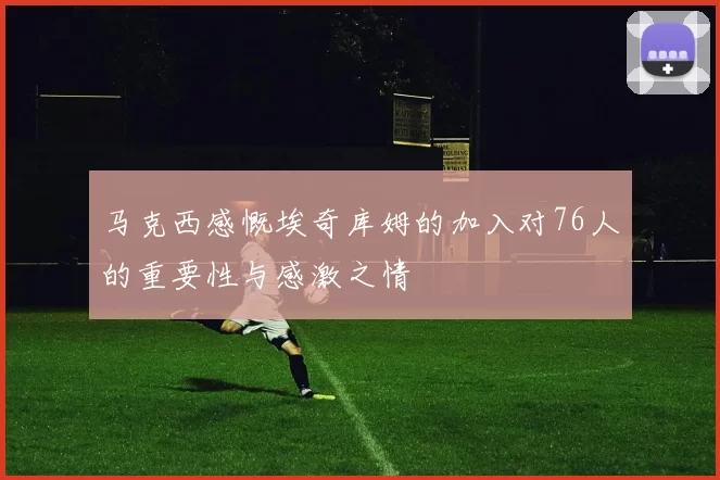 马克西感慨埃奇库姆的加入对76人的重要性与感激之情