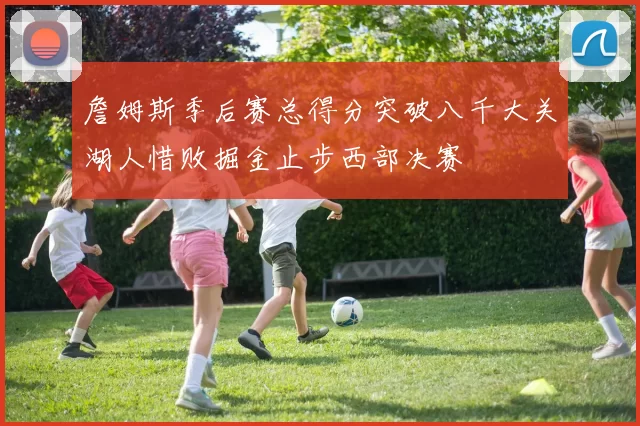 詹姆斯季后赛总得分突破八千大关湖人惜败掘金止步西部决赛