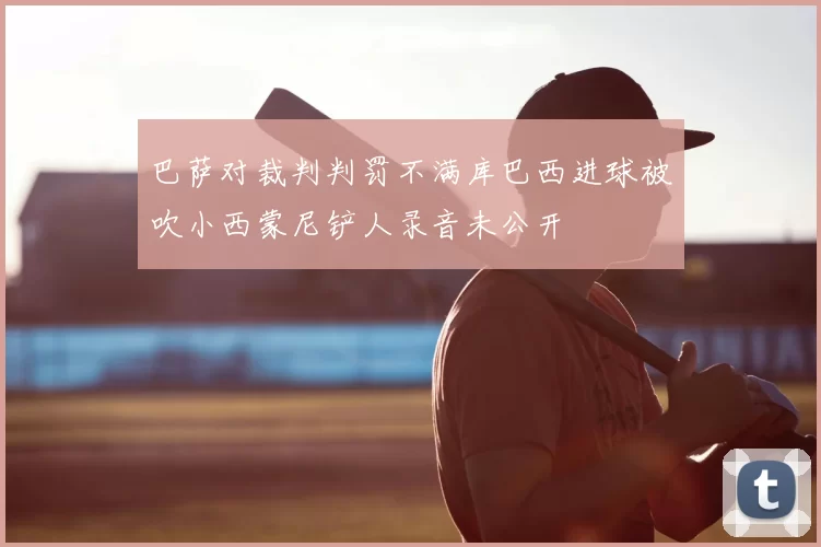 巴萨对裁判判罚不满库巴西进球被吹小西蒙尼铲人录音未公开