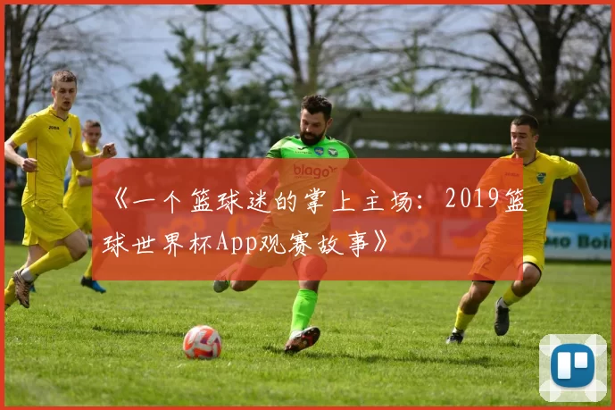 《一个篮球迷的掌上主场:2019篮球世界杯App观赛故事》