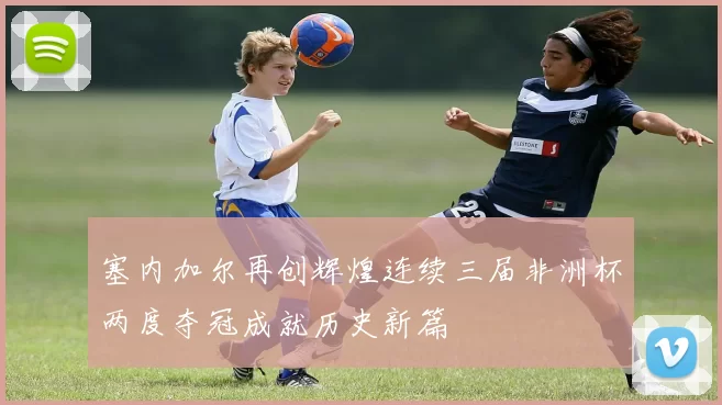 塞内加尔再创辉煌连续三届非洲杯两度夺冠成就历史新篇