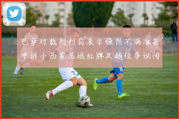 巴萨对裁判判罚表示强烈不满准备申诉小西蒙尼逃红牌及越位争议问题
