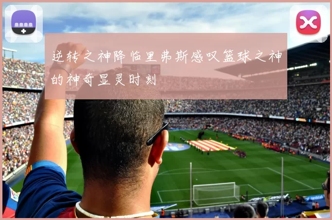 逆转之神降临里弗斯感叹篮球之神的神奇显灵时刻