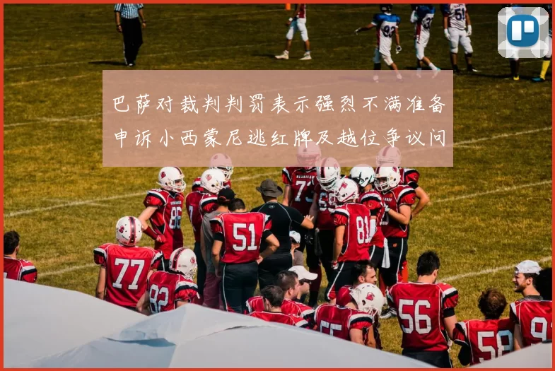 巴萨对裁判判罚表示强烈不满准备申诉小西蒙尼逃红牌及越位争议问题