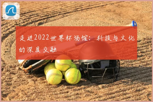 走进2022世界杯场馆:科技与文化的深度交融