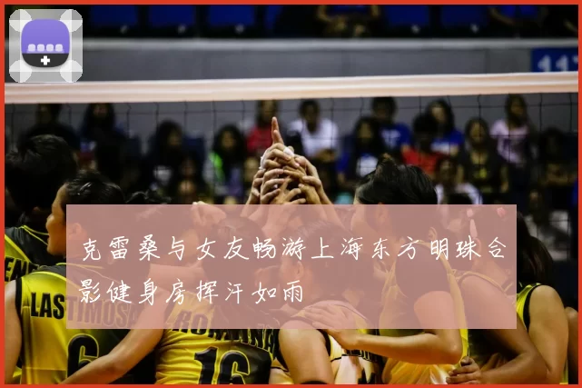 克雷桑与女友畅游上海东方明珠合影健身房挥汗如雨