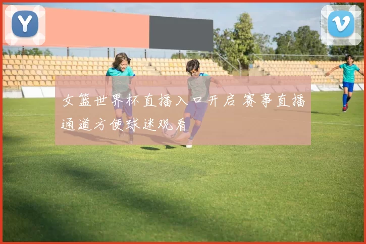 女篮世界杯直播入口开启 赛事直播通道方便球迷观看
