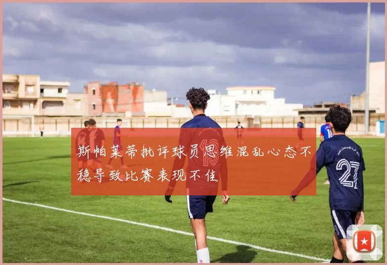 斯帕莱蒂批评球员思维混乱心态不稳导致比赛表现不佳