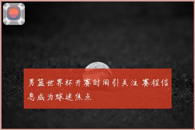 男篮世界杯开赛时间引关注 赛程信息成为球迷焦点