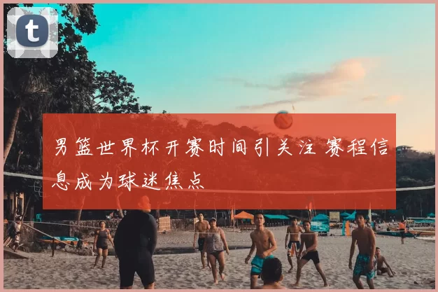 男篮世界杯开赛时间引关注 赛程信息成为球迷焦点