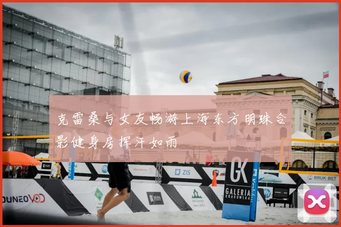 克雷桑与女友畅游上海东方明珠合影健身房挥汗如雨