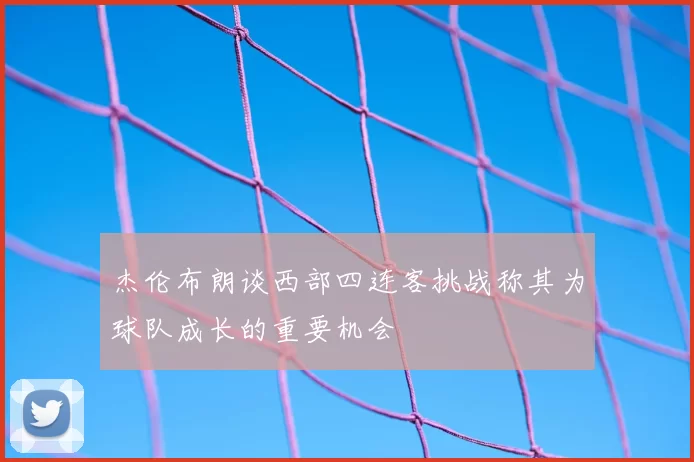杰伦布朗谈西部四连客挑战称其为球队成长的重要机会