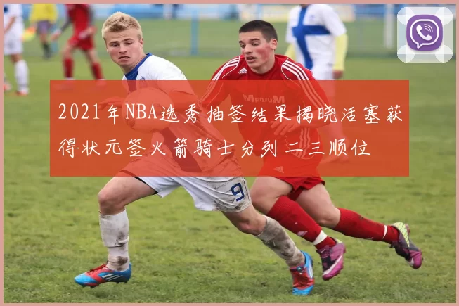 2021年NBA选秀抽签结果揭晓活塞获得状元签火箭骑士分列二三顺位