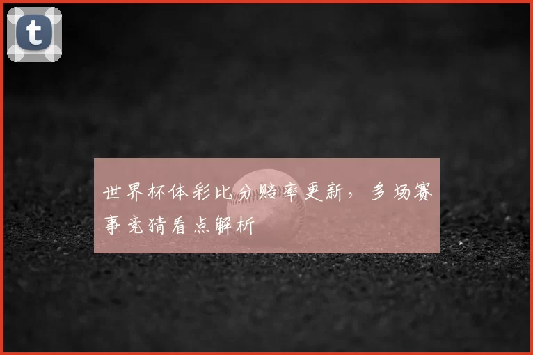 世界杯体彩比分赔率更新,多场赛事竞猜看点解析
