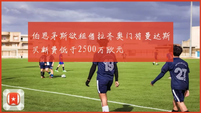 伯恩茅斯欲租借拉齐奥门将曼达斯买断费低于2500万欧元