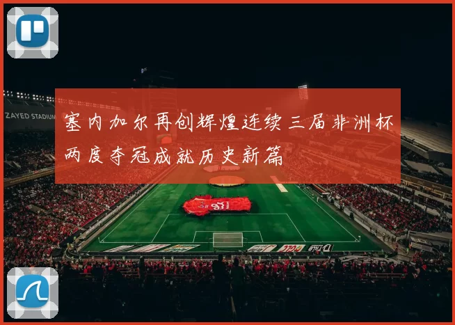 塞内加尔再创辉煌连续三届非洲杯两度夺冠成就历史新篇