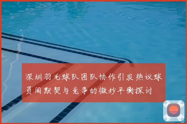 深圳羽毛球队团队协作引发热议球员间默契与竞争的微妙平衡探讨