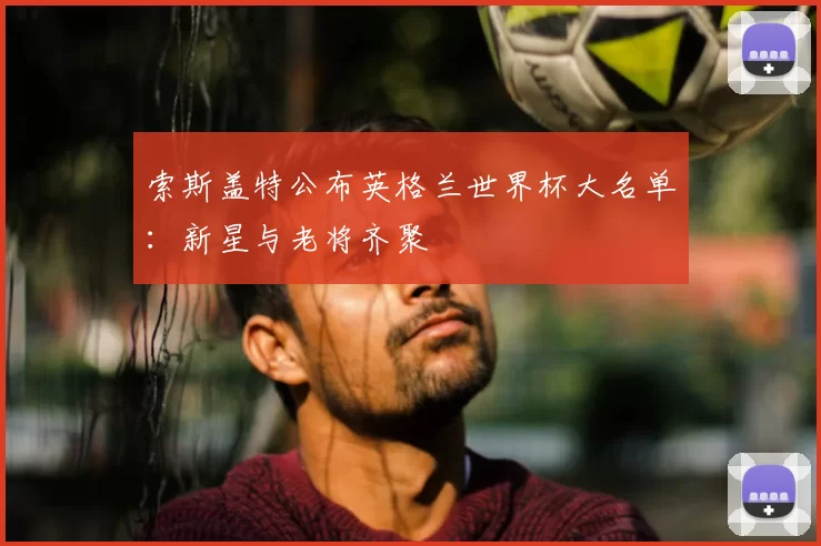 索斯盖特公布英格兰世界杯大名单:新星与老将齐聚