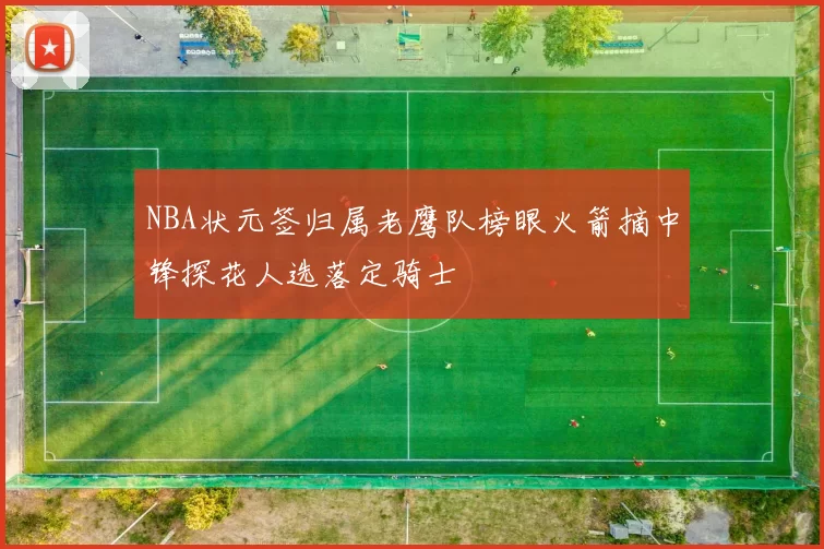 NBA状元签归属老鹰队榜眼火箭摘中锋探花人选落定骑士