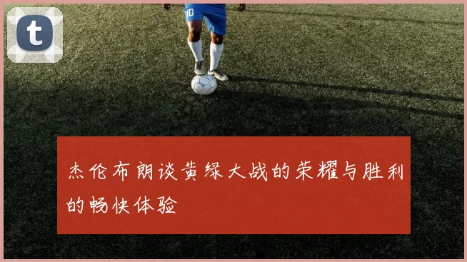 杰伦布朗谈黄绿大战的荣耀与胜利的畅快体验