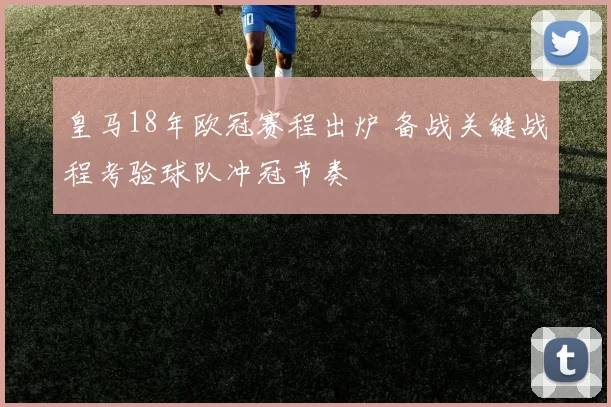 皇马18年欧冠赛程出炉 备战关键战程考验球队冲冠节奏